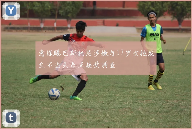 意媒曝巴斯托尼涉嫌与17岁女性发生不当关系正接受调查