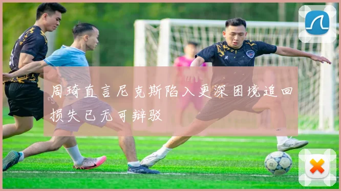 周琦直言尼克斯陷入更深困境追回损失已无可辩驳