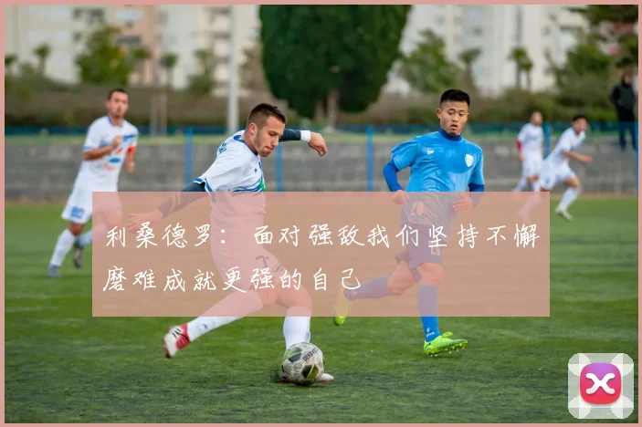 利桑德罗：面对强敌我们坚持不懈磨难成就更强的自己