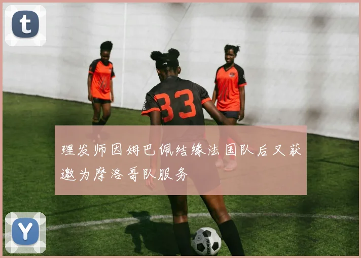 理发师因姆巴佩结缘法国队后又获邀为摩洛哥队服务