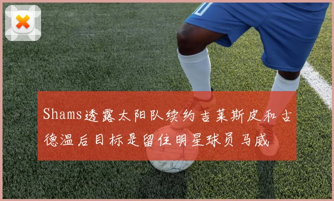 Shams透露太阳队续约吉莱斯皮和古德温后目标是留住明星球员马威