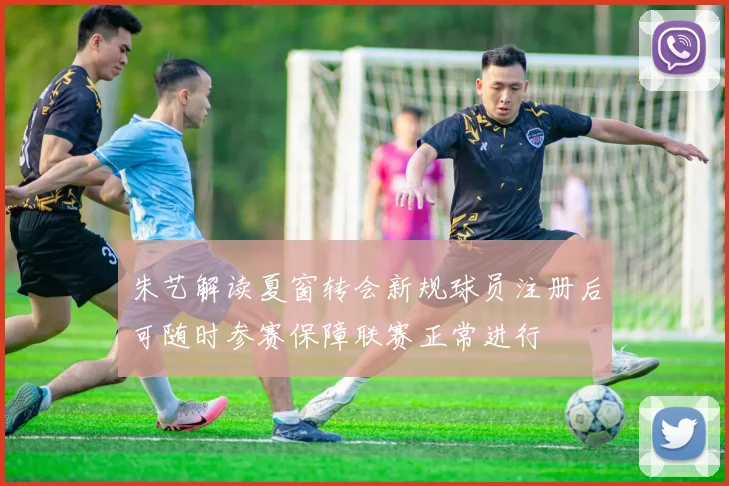 朱艺解读夏窗转会新规球员注册后可随时参赛保障联赛正常进行