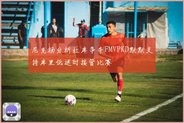尼克杨分析杜库争夺FMVPKD默默支持库里低迷时接管比赛