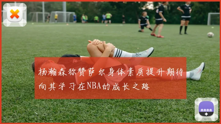 杨瀚森称赞萨尔身体素质提升期待向其学习在NBA的成长之路