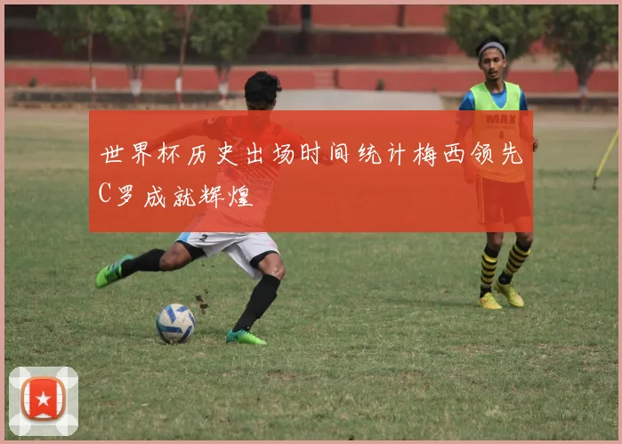 世界杯历史出场时间统计梅西领先C罗成就辉煌