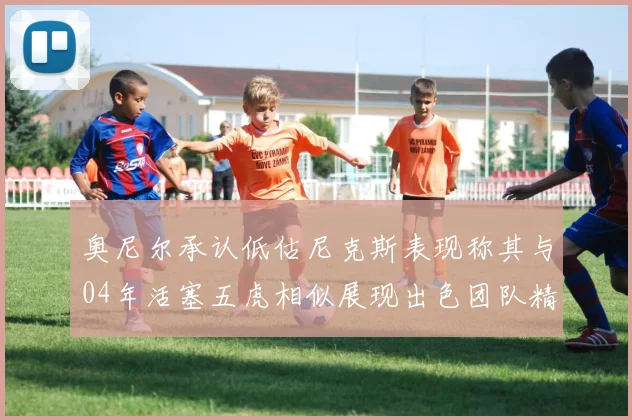 奥尼尔承认低估尼克斯表现称其与04年活塞五虎相似展现出色团队精神