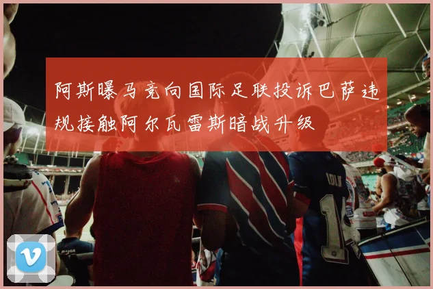 阿斯曝马竞向国际足联投诉巴萨违规接触阿尔瓦雷斯暗战升级