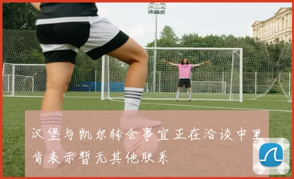 汉堡与凯尔转会事宜正在洽谈中里肯表示暂无其他联系
