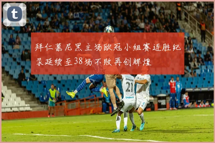 拜仁慕尼黑主场欧冠小组赛连胜纪录延续至38场不败再创辉煌