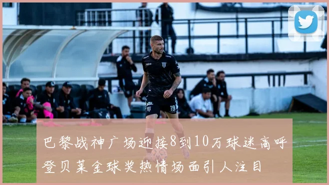 巴黎战神广场迎接8到10万球迷高呼登贝莱金球奖热情场面引人注目