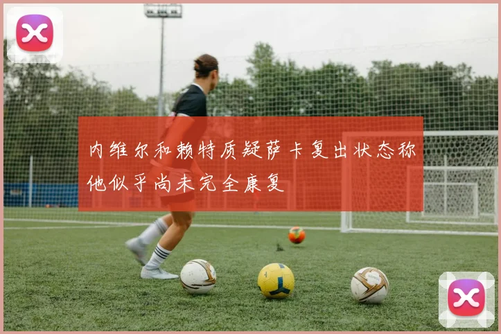 内维尔和赖特质疑萨卡复出状态称他似乎尚未完全康复