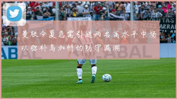 曼联今夏急需引进两名高水平中场以弥补乌加特的防守漏洞