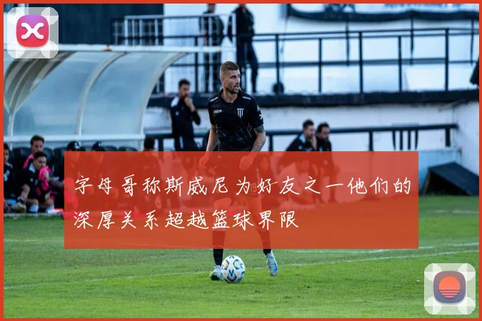 字母哥称斯威尼为好友之一他们的深厚关系超越篮球界限