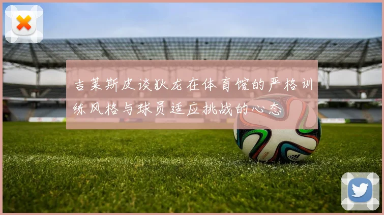 吉莱斯皮谈狄龙在体育馆的严格训练风格与球员适应挑战的心态