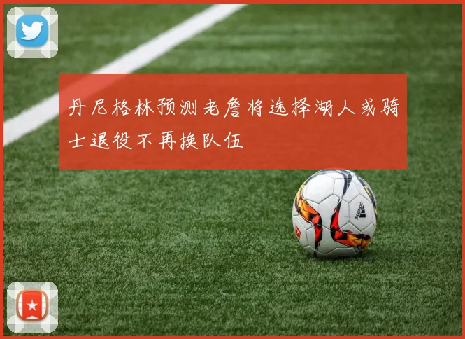 丹尼格林预测老詹将选择湖人或骑士退役不再换队伍