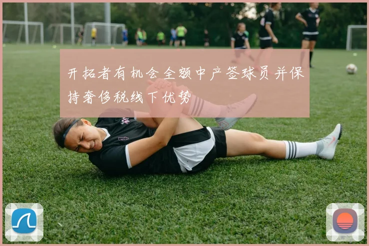 开拓者有机会全额中产签球员并保持奢侈税线下优势