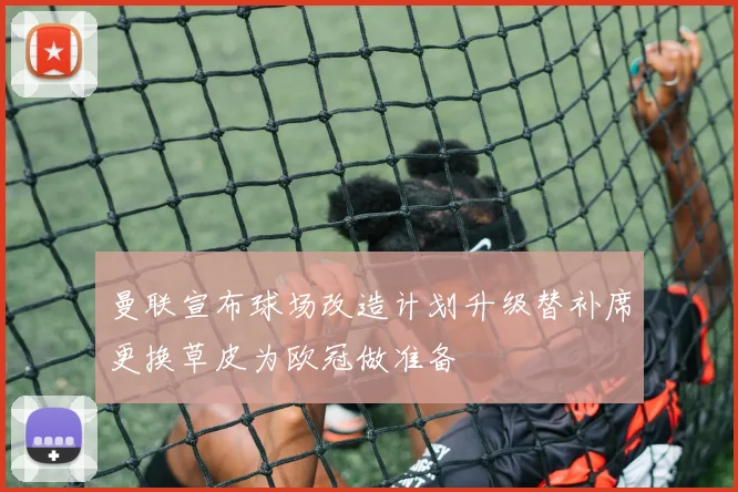 曼联宣布球场改造计划升级替补席更换草皮为欧冠做准备