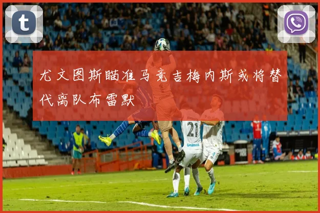 尤文图斯瞄准马竞吉梅内斯或将替代离队布雷默