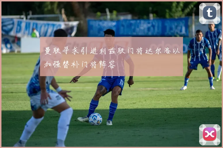 曼联寻求引进利兹联门将达尔洛以加强替补门将阵容