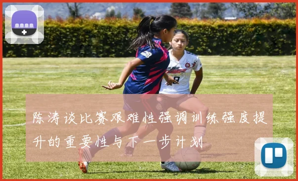 陈涛谈比赛艰难性强调训练强度提升的重要性与下一步计划