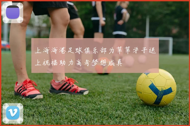 上海海港足球俱乐部为莘莘学子送上祝福助力高考梦想成真
