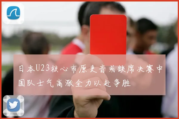 日本U23核心市原吏音或缺席决赛中国队士气高涨全力以赴争胜