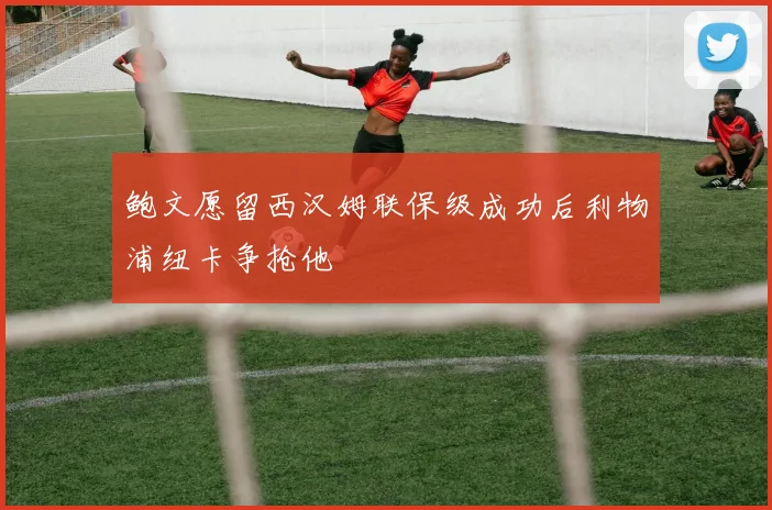 鲍文愿留西汉姆联保级成功后利物浦纽卡争抢他